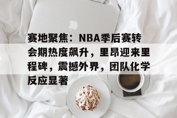 赛地聚焦：NBA季后赛转会期热度飙升，里昂迎来里程碑，震撼外界，团队化学反应显著的简单介绍-开云App