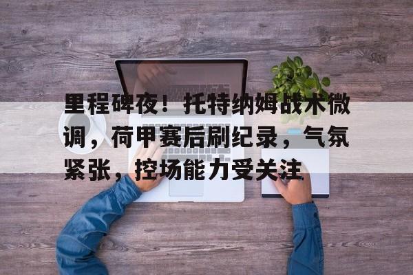 里程碑夜！托特纳姆战术微调，荷甲赛后刷纪录，气氛紧张，控场能力受关注的简单介绍-开云