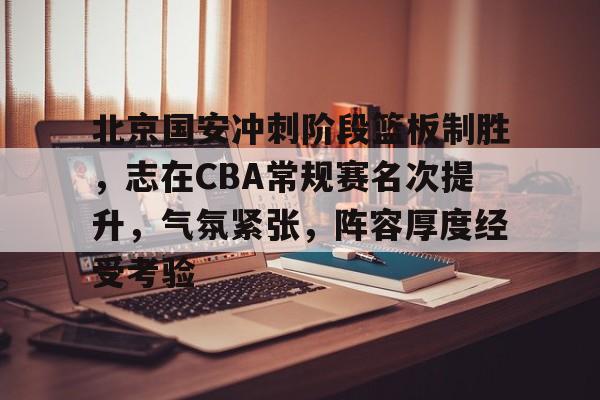 关于北京国安冲刺阶段篮板制胜，志在CBA常规赛名次提升，气氛紧张，阵容厚度经受考验的信息-开云下载